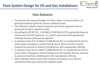 Milton Keynes
Flare System Design for Oil and Gas Installations
Flare Radiation
• To estimate the required height of a flare stack, normal practice is to
generate radiation plots for various radiation levels
• The different radiation levels represent permitted exposure time of
personnel to these radiation levels
• According to API RP 521, 1.58 kW/m² (500 Btu/hr.ft²) is generally know as
continuous full shift exposure, i.e., where personnel with appropriate
clothing may be continuously exposed
• A radiation level of 4.73 kW/m² (1500 Btu/hr.ft²) is considered the limit in
areas where emergency actions lasting two to three minutes may be
required by personnel without shielding but with appropriate clothing
• A radiation level of 6.31 kW/m² (2000 Btu/hr.ft²) is considered the limit in
areas where emergency actions lasting up to 30 seconds may be required
by personnel without shielding but with appropriate clothing
• Solar radiation which varies from location to location must also be
considered when generating the radiation plots
 
