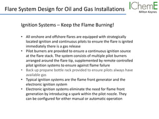 Milton Keynes
Flare System Design for Oil and Gas Installations
Ignition Systems – Keep the Flame Burning!
• All onshore and offshore flares are equipped with strategically
located ignition and continuous pilots to ensure the flare is ignited
immediately there is a gas release
• Pilot burners are provided to ensure a continuous ignition source
at the flare stack. The system consists of multiple pilot burners
arranged around the flare tip, supplemented by remote controlled
pilot ignition systems to ensure against flame failure
• Back up propane bottle rack provided to ensure pilots always have
available gas
• Typical ignition systems are the flame front generator and the
electronic ignition system
• Electronic ignition systems eliminate the need for flame front
generation by introducing a spark within the pilot nozzle. They
can be configured for either manual or automatic operation
 