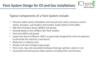 Milton Keynes
Flare System Design for Oil and Gas Installations
Typical components of a Flare System include:
• Pressure safety valves, blowdown and manual vent valves, pressure control
valves, tail pipes, sub-headers and headers inside battery limits (ISBL)
• ISBL flare knockout drums (KODs) and pumps
• Outside battery limits (OSBL) main flare headers
• Flare area KODs and pumps
• Liquid seal drums (offshore, KOD’s are generally designed for internal explosion
to eliminate the need for a seal drum)
• Molecular or velocity seals
• Header end and emergency gas purge
• Flare risers, tips and associated hardware (fuel gas, ignition, steam or air)
• Associated monitoring and safety systems including infra red monitors
 
