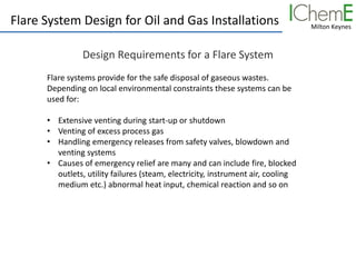 Milton Keynes
Flare System Design for Oil and Gas Installations
Design Requirements for a Flare System
Flare systems provide for the safe disposal of gaseous wastes.
Depending on local environmental constraints these systems can be
used for:
• Extensive venting during start-up or shutdown
• Venting of excess process gas
• Handling emergency releases from safety valves, blowdown and
venting systems
• Causes of emergency relief are many and can include fire, blocked
outlets, utility failures (steam, electricity, instrument air, cooling
medium etc.) abnormal heat input, chemical reaction and so on
 