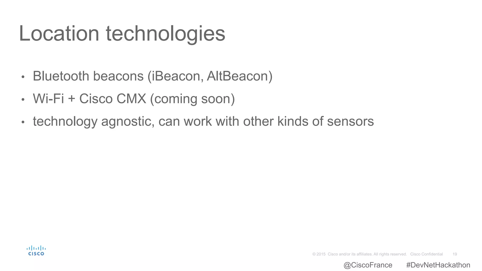 • Bluetooth beacons (iBeacon, AltBeacon)
• Wi-Fi + Cisco CMX (coming soon)
• technology agnostic, can work with other kinds of sensors
Location technologies
@CiscoFrance #DevNetHackathon
 