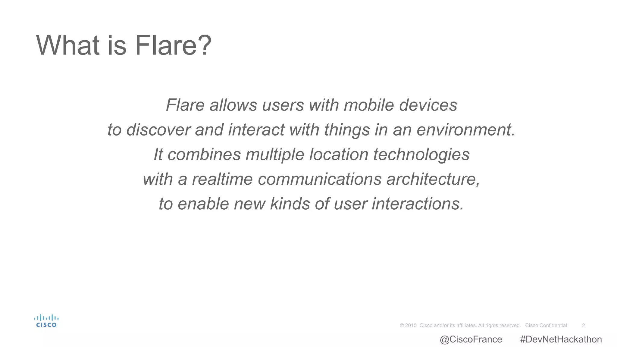 Flare allows users with mobile devices
to discover and interact with things in an environment.
It combines multiple location technologies
with a realtime communications architecture,
to enable new kinds of user interactions.
What is Flare?
@CiscoFrance #DevNetHackathon
 