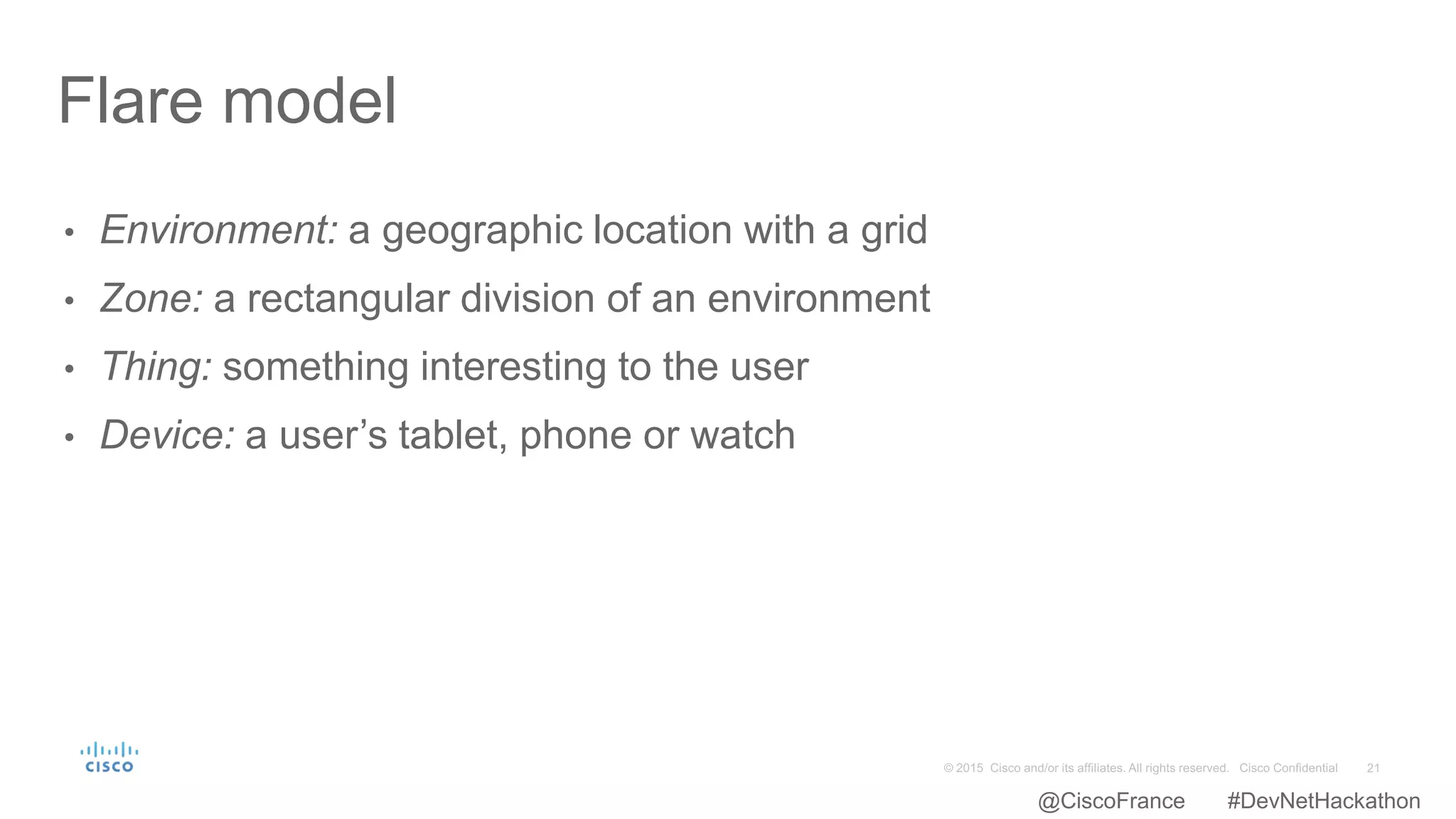 • Environment: a geographic location with a grid
• Zone: a rectangular division of an environment
• Thing: something interesting to the user
• Device: a user’s tablet, phone or watch
Flare model
@CiscoFrance #DevNetHackathon
 
