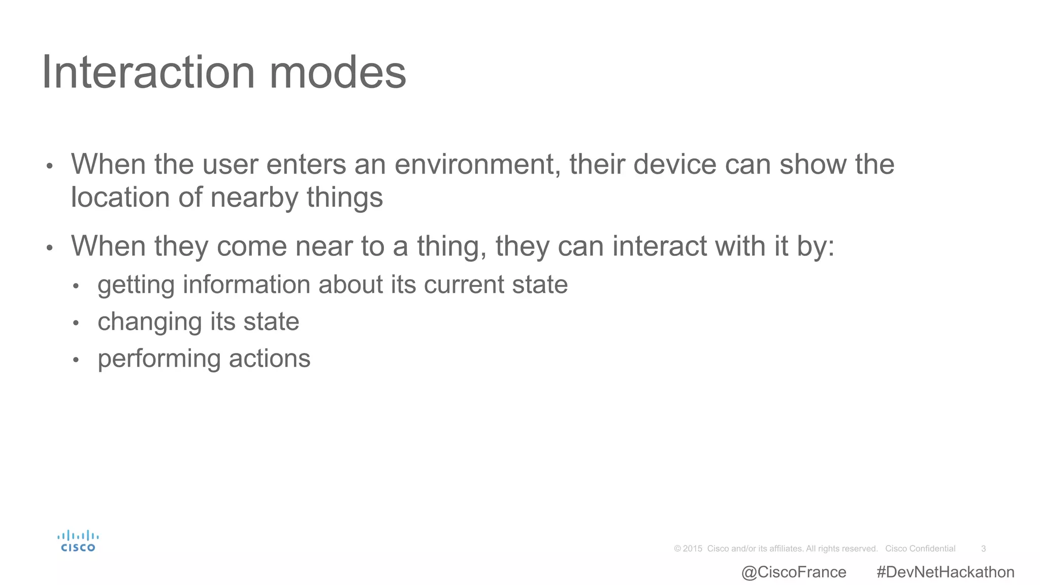 • When the user enters an environment, their device can show the
location of nearby things
• When they come near to a thing, they can interact with it by:
• getting information about its current state
• changing its state
• performing actions
Interaction modes
@CiscoFrance #DevNetHackathon
 