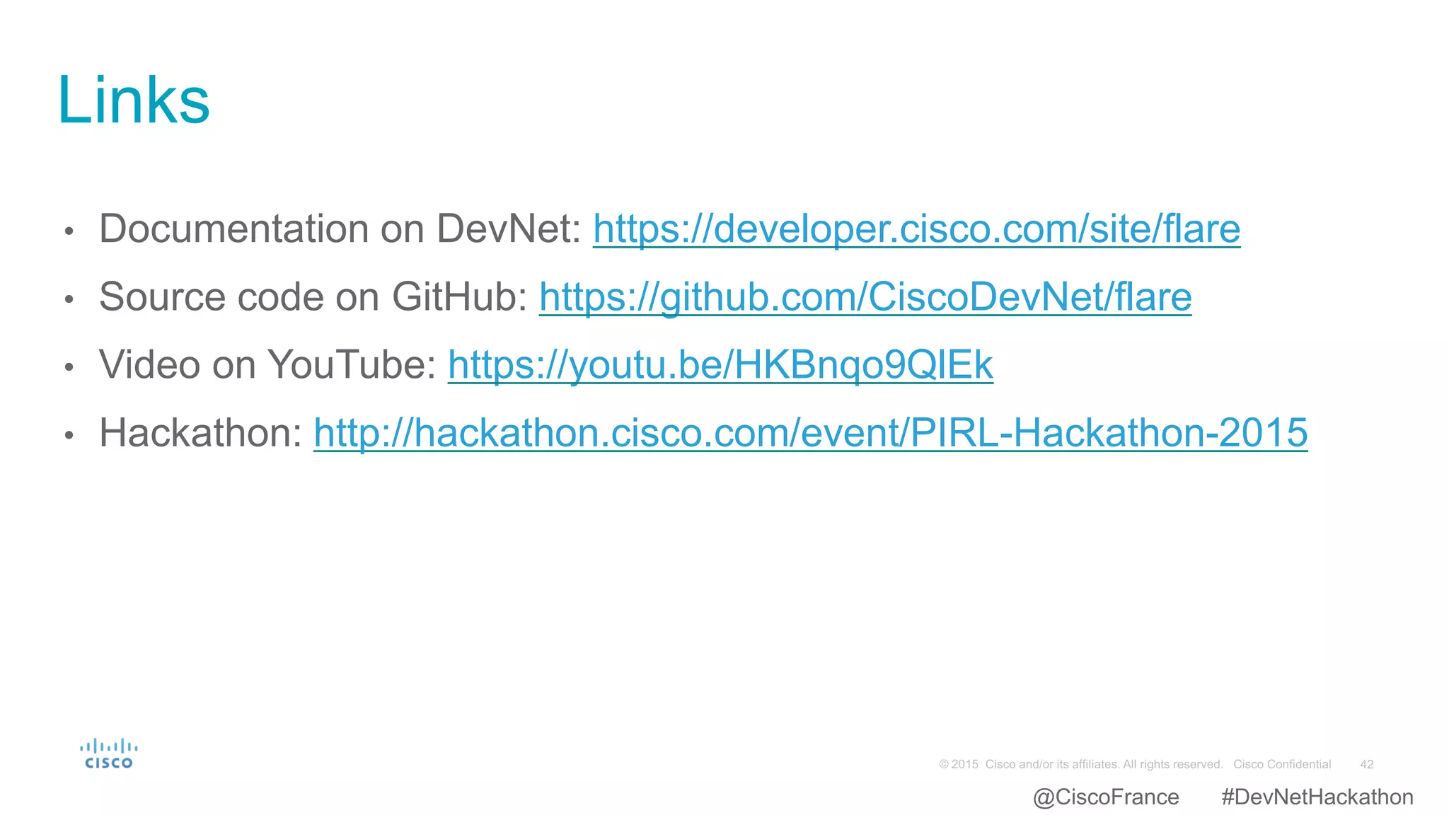 • Documentation on DevNet: https://developer.cisco.com/site/flare
• Source code on GitHub: https://github.com/CiscoDevNet/flare
• Video on YouTube: https://youtu.be/HKBnqo9QlEk
• Hackathon: http://hackathon.cisco.com/event/PIRL-Hackathon-2015
Links
@CiscoFrance #DevNetHackathon
 