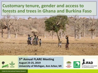 5th Annual FLARE Meeting
August 23-25, 2019
University of Michigan, Ann Arbor, MI
Customary tenure, gender and access to
forests and trees in Ghana and Burkina Faso
 