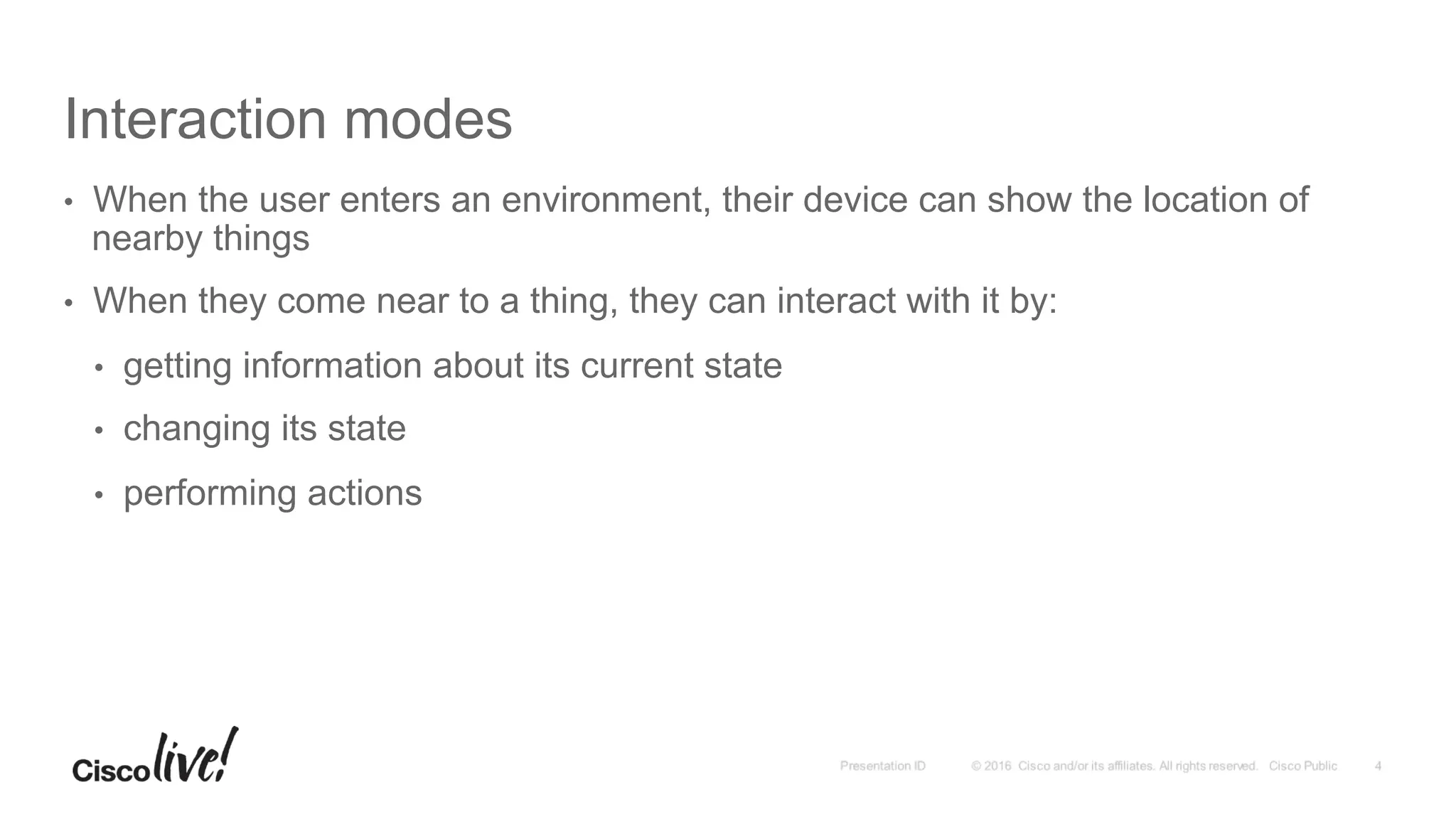 Interaction modes
•  When the user enters an environment, their device can show the location of
nearby things
•  When they come near to a thing, they can interact with it by:
•  getting information about its current state
•  changing its state
•  performing actions
 
