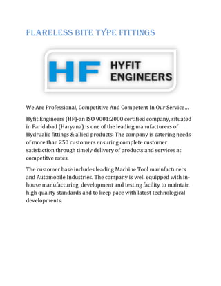 Flareless Bite Type Fittings
We Are Professional, Competitive And Competent In Our Service…
Hyfit Engineers (HF)-an ISO 9001:2000 certified company, situated
in Faridabad (Haryana) is one of the leading manufacturers of
Hydrualic fittings & allied products. The company is catering needs
of more than 250 customers ensuring complete customer
satisfaction through timely delivery of products and services at
competitve rates.
The customer base includes leading Machine Tool manufacturers
and Automobile Industries. The company is well equipped with in-
house manufacturing, development and testing facility to maintain
high quality standards and to keep pace with latest technological
developments.
 