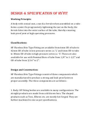 Design & Specification Of Hyfit
Working Principle:
A body with conical seat, a nut & a ferrule when assembled on a tube
forms a joint. On progressively tightening the nut on the body, the
ferrule bites into the outer surface of the tube, thereby ensuring
leak-proof joint at high operating pressures.
Classifications:
HF Flareless Bite Type Fitting are available from 6mm OD of tube to
42mm OD of tube in low pressure series i.e. ‘L’ and 6mm OD to tube
to 38mm OD of tube in high pressure series i.e. ‘S’. These are also
available for use with Nominal Bore of tube from 1/8″ to 1-1/2″ and
OD of tube from 3/16″ to 2″.
Design and Construction:
HF Flareless Bite Type Fittings consist of three components which
are manufactured to produce a strong and leak-proof joint on
proper assembly. The three components are as follows:
1. Body: HF fitting bodies are available in many configurations. The
straight products are made from cold drawn bars. The shaped
products such as Tees, Elbows etc. are mostly hot forged. They are
further machined to size as per specifications.
 