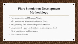 Flare Simulation Development
Methodology
• Flare composition and Molecular Weight
• Inlet pressure and temperature at Control Valves
• PSV governing cases and their respective orifice size
• Dimensions of pipes, vessels and associated fittings involved
• Client specification on Flare system
• Flare Network Scheme
 