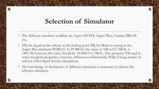 Selection of Simulator
• The different simulator available are Aspen HYSYS, Aspen Plus, Unisim, PRO II,
etc.,
• VB, the liquid molar volume at the boiling point TB, for Water is wrong in the
Aspen Plus databank PURE10. In PURE10, the value of VB in CC/MOL is
1401.38; however, the value should be 18.5064 CC/MOL. This property VB used in
some transport properties, viscosity, diffusion coefficient like Wilke Chang model. It
will not effect liquid density calculations
• The knowledge of limitations of different simulators is necessary to choose the
effective simulator.
 