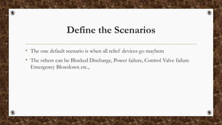 Define the Scenarios
• The one default scenario is when all relief devices go mayhem
• The others can be Blocked Discharge, Power failure, Control Valve failure
Emergency Blowdown etc.,
 