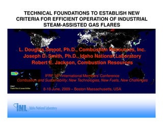 TECHNICAL FOUNDATIONS TO ESTABLISH NEW
CRITERIA FOR EFFICIENT OPERATION OF INDUSTRIAL
          STEAM-ASSISTED GAS FLARES




 L. Douglas Smoot, Ph.D., Combustion Resources, Inc.
   Joseph D. Smith, Ph.D., Idaho National Laboratory
      Robert E. Jackson, Combustion Resources

               IFRF 16th International Members’ Conference
Combustion and Sustainability: New Technologies, New Fuels, New Challenges

              8-10 June, 2009 – Boston Massachusetts, USA
 