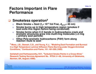 Slide 10

Factors Important in Flare
Performance

  Smokeless operation¥
  o   Black Smoke = Soot (fv< 10-5 Vol Frac, dprim< 40 nm)
  o   Smoke burns up in high temperature region (smokes if
      soot exits this region before being consumed)
  o   Smoke forms when C-C bonds in hydrocarbons crack and
      aromatic structures grow into multi-ring molecules (>3 ring
      = primary soot particle)
  o   Other Poly-aromatic hydrocarbons (PAH) form along
      reaction route to soot
¥ Moss, J.B., Stewart, C.D., and Young, K.J., “Modeling Soot Formation and Burnout
in a High Temperature Laminar Diffusion Flame Burning under Oxygen-Enriched
Conditions,” Combustion and Flame, 101: 491-500 (1995)

Gollahalli and Parthasaronthy, R.P., "Turbulent Smoke Points in a Cross-Wind,"
Research Testing Services Agreement No. RTSA 3-1-98, University of Oklahoma,
Norman, OK, August (1999).



                                                                     IFRF 16th International Members’ Conference:
                                     Combustion and Sustainability: New Technologies, New Fuels, New Challenges
 