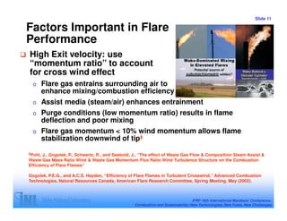 Slide 11

Factors Important in Flare
Performance
High Exit velocity: use
“momentum ratio” to account
for cross wind effect
  o      Flare gas entrains surrounding air to
         enhance mixing/combustion efficiency
  o      Assist media (steam/air) enhances entrainment
  o      Purge conditions (low momentum ratio) results in flame
         deflection and poor mixing
  o      Flare gas momentum < 10% wind momentum allows flame
         stabilization downwind of tip‡
‡Pohl, J., Gogolek, P., Schwartz, R., and Seebold, J., “The effect of Waste Gas Flow & Composition Steam Assist &
Waste Gas Mass Ratio Wind & Waste Gas Momentum Flux Ratio Wind Turbulence Structure on the Combustion
Efficiency of Flare Flames”

Gogolek, P.E.G., and A.C.S. Hayden, “Efficiency of Flare Flames in Turbulent Crosswind,” Advanced Combustion
Technologies, Natural Resources Canada, American Flare Research Committee, Spring Meeting, May (2002).



                                                                                  IFRF 16th International Members’ Conference:
                                                  Combustion and Sustainability: New Technologies, New Fuels, New Challenges
 