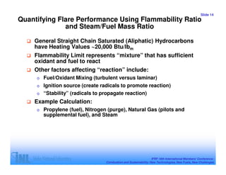 Slide 14
Quantifying Flare Performance Using Flammability Ratio
              and Steam/Fuel Mass Ratio

    General Straight Chain Saturated (Aliphatic) Hydrocarbons
    have Heating Values ~20,000 Btu/lbm
    Flammability Limit represents “mixture” that has sufficient
    oxidant and fuel to react
    Other factors affecting “reaction” include:
     o   Fuel/Oxidant Mixing (turbulent versus laminar)
     o Ignition source (create radicals to promote reaction)
     o “Stability” (radicals to propagate reaction)

    Example Calculation:
     o   Propylene (fuel), Nitrogen (purge), Natural Gas (pilots and
         supplemental fuel), and Steam




                                                                   IFRF 16th International Members’ Conference:
                                   Combustion and Sustainability: New Technologies, New Fuels, New Challenges
 