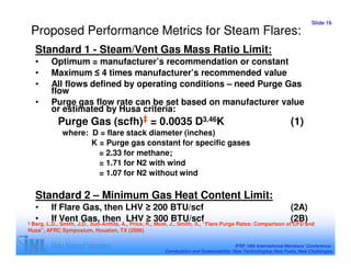 Slide 16
    Proposed Performance Metrics for Steam Flares:
    Standard 1 - Steam/Vent Gas Mass Ratio Limit:
    •    Optimum = manufacturer’s recommendation or constant
    •    Maximum ≤ 4 times manufacturer’s recommended value
    •    All flows defined by operating conditions – need Purge Gas
         flow
    •    Purge gas flow rate can be set based on manufacturer value
         or estimated by Husa criteria:
            Purge Gas (scfh)‡ = 0.0035 D3.46K                                                                   (1)
             where: D = flare stack diameter (inches)
                    K = Purge gas constant for specific gases
                      = 2.33 for methane;
                      = 1.71 for N2 with wind
                      = 1.07 for N2 without wind

    Standard 2 – Minimum Gas Heat Content Limit:
    •    If Flare Gas, then LHV ≥ 200 BTU/scf                                                                   (2A)
‡
    •    If Vent Gas, then LHV ≥ 300 BTU/scf                                                                    (2B)
 Berg, L.D., Smith, J.D., Suo-Anttila, A., Price, R., Modi, J., Smith, S., “Flare Purge Rates: Comparison of CFD and
Husa”, AFRC Symposium, Houston, TX (2006)

                                                                                       IFRF 16th International Members’ Conference:
                                                       Combustion and Sustainability: New Technologies, New Fuels, New Challenges
 