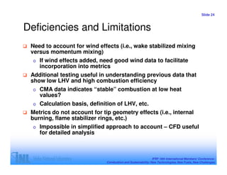 Slide 24



Deficiencies and Limitations
 Need to account for wind effects (i.e., wake stabilized mixing
 versus momentum mixing)
  o   If wind effects added, need good wind data to facilitate
      incorporation into metrics
 Additional testing useful in understanding previous data that
 show low LHV and high combustion efficiency
  o   CMA data indicates “stable” combustion at low heat
      values?
  o   Calculation basis, definition of LHV, etc.
 Metrics do not account for tip geometry effects (i.e., internal
 burning, flame stabilizer rings, etc.)
  o   Impossible in simplified approach to account – CFD useful
      for detailed analysis



                                                               IFRF 16th International Members’ Conference:
                               Combustion and Sustainability: New Technologies, New Fuels, New Challenges
 