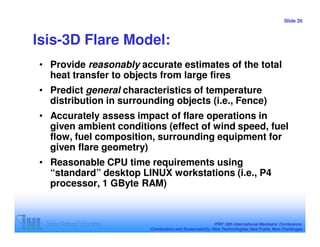 Slide 26



Isis-3D Flare Model:
• Provide reasonably accurate estimates of the total
  heat transfer to objects from large fires
• Predict general characteristics of temperature
  distribution in surrounding objects (i.e., Fence)
• Accurately assess impact of flare operations in
  given ambient conditions (effect of wind speed, fuel
  flow, fuel composition, surrounding equipment for
  given flare geometry)
• Reasonable CPU time requirements using
  “standard” desktop LINUX workstations (i.e., P4
  processor, 1 GByte RAM)



                                                        IFRF 16th International Members’ Conference:
                        Combustion and Sustainability: New Technologies, New Fuels, New Challenges
 