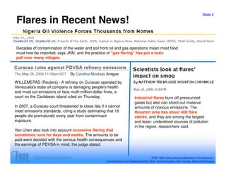 Slide 3

 Flares in Recent News!

Decades of contamination of the water and soil from oil and gas operations mean most food
must now be imported, says JNN, and the practice of "gas flaring" has put a toxic
pall over many villages.




WILLEMSTAD (Reuters) - A refinery on Curacao operated by
Venezuela's state oil company is damaging people's health
and must cut emissions or face multi-million dollar fines, a
court on the Caribbean island ruled on Thursday.                         Industrial flares burn off pressurized
                                                                         gases but also can shoot out massive
In 2007, a Curacao court threatened to close Isla if it cannot           amounts of noxious emissions. The
meet emissions standards, citing a study estimating that 18              Houston area has about 400 flare
people die prematurely every year from contaminant                       stacks, and they are among the largest
exposure.                                                                and least- understood sources of pollution
                                                                         in the region, researchers said.
Van Unen also took into account excessive flaring that
sometimes runs for days and weeks. The amounts to be
paid were decided with the serious health consequences and
the earnings of PDVSA in mind, the judge stated.


                                                                                     IFRF 16th International Members’ Conference:
                                                     Combustion and Sustainability: New Technologies, New Fuels, New Challenges
 