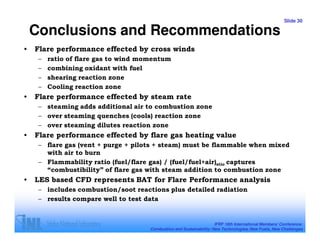 Slide 30

    Conclusions and Recommendations
•   Flare performance effected by cross winds
     –   ratio of flare gas to wind momentum
     –   combining oxidant with fuel
     –   shearing reaction zone
     –   Cooling reaction zone
•   Flare performance effected by steam rate
     – steaming adds additional air to combustion zone
     – over steaming quenches (cools) reaction zone
     – over steaming dilutes reaction zone
•   Flare performance effected by flare gas heating value
     – flare gas (vent + purge + pilots + steam) must be flammable when mixed
       with air to burn
     – Flammability ratio (fuel/flare gas) / (fuel/fuel+air)stio captures
       “combustibility” of flare gas with steam addition to combustion zone
•   LES based CFD represents BAT for Flare Performance analysis
     – includes combustion/soot reactions plus detailed radiation
     – results compare well to test data


                                                                      IFRF 16th International Members’ Conference:
                                      Combustion and Sustainability: New Technologies, New Fuels, New Challenges
 