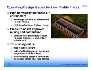 Slide 5
Operating/Design Issues for Low Profile Flares
  High tip velocity increases air
  entrainment
  o   Tip design controls air entrainment
      (fuel/air mixing)
  o   High jet velocities = High Jet Noise
  Pressure Assist improves
  mixing and combustion
  o   Smoke below certain tip pressure
      (D-stage pressure) = ambient air
      entrainment
  Tip spacing critical
  o   Tips must cross light
  o   Individual tip flames can merge and
      lengthen overall flare flame
  o   Adjacent rows compete for ambient
      air (longer flames near flare center)

                                                                    IFRF 16th International Members’ Conference:
                                    Combustion and Sustainability: New Technologies, New Fuels, New Challenges
 