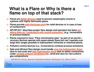 Slide 6

What is a Flare or Why is there a
flame on top of that stack?
Flares are Safety Devices used to prevent catastrophic events in
systems with highly flammable gases
Flares provide safe discharge point for relief devices or in case of loss
of containment
API RP-521† describes proper flare design and operation but does not
define them as “combustors with routine emissions” (e.g., incinerators
or process heaters)
Plants required to have “Flare minimization plan” as part of air permit –
recovery devices operate with quasi-steady flows but can’t operate over
large flow ranges possible in hydrocarbon refineries or chemical plants
Pollution control devices (i.e., incinerators) combust process emissions
Safe and efficient flare design must handle very low hydrocarbon flows
(due to fuel cost) and high hydrocarbon flows (due to safety constraints)
under variable ambient conditions (i.e., wind and rain) for non-uniform
gas compositions
†API   RP-521, 4th ed., American Petroleum Institute, Washington D.C., March (1997).


                                                                           IFRF 16th International Members’ Conference:
                                           Combustion and Sustainability: New Technologies, New Fuels, New Challenges
 
