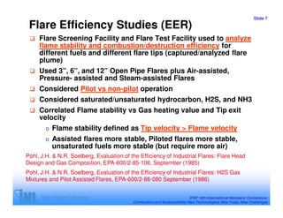 Slide 7

 Flare Efficiency Studies (EER)
     Flare Screening Facility and Flare Test Facility used to analyze
     flame stability and combustion/destruction efficiency for
     different fuels and different flare tips (captured/analyzed flare
     plume)
     Used 3”, 6”, and 12” Open Pipe Flares plus Air-assisted,
     Pressure- assisted and Steam-assisted Flares
     Considered Pilot vs non-pilot operation
     Considered saturated/unsaturated hydrocarbon, H2S, and NH3
     Correlated Flame stability vs Gas heating value and Tip exit
     velocity
        o   Flame stability defined as Tip velocity > Flame velocity
        o   Assisted flares more stable, Piloted flares more stable,
            unsaturated fuels more stable (but require more air)
Pohl, J.H. & N.R. Soelberg, Evaluation of the Efficiency of Industrial Flares: Flare Head
Design and Gas Composition, EPA-600/2-85-106, September (1985)
Pohl, J.H. & N.R. Soelberg, Evaluation of the Efficiency of Industrial Flares: H2S Gas
Mixtures and Pilot Assisted Flares, EPA-600/2-86-080 September (1986)


                                                                           IFRF 16th International Members’ Conference:
                                           Combustion and Sustainability: New Technologies, New Fuels, New Challenges
 