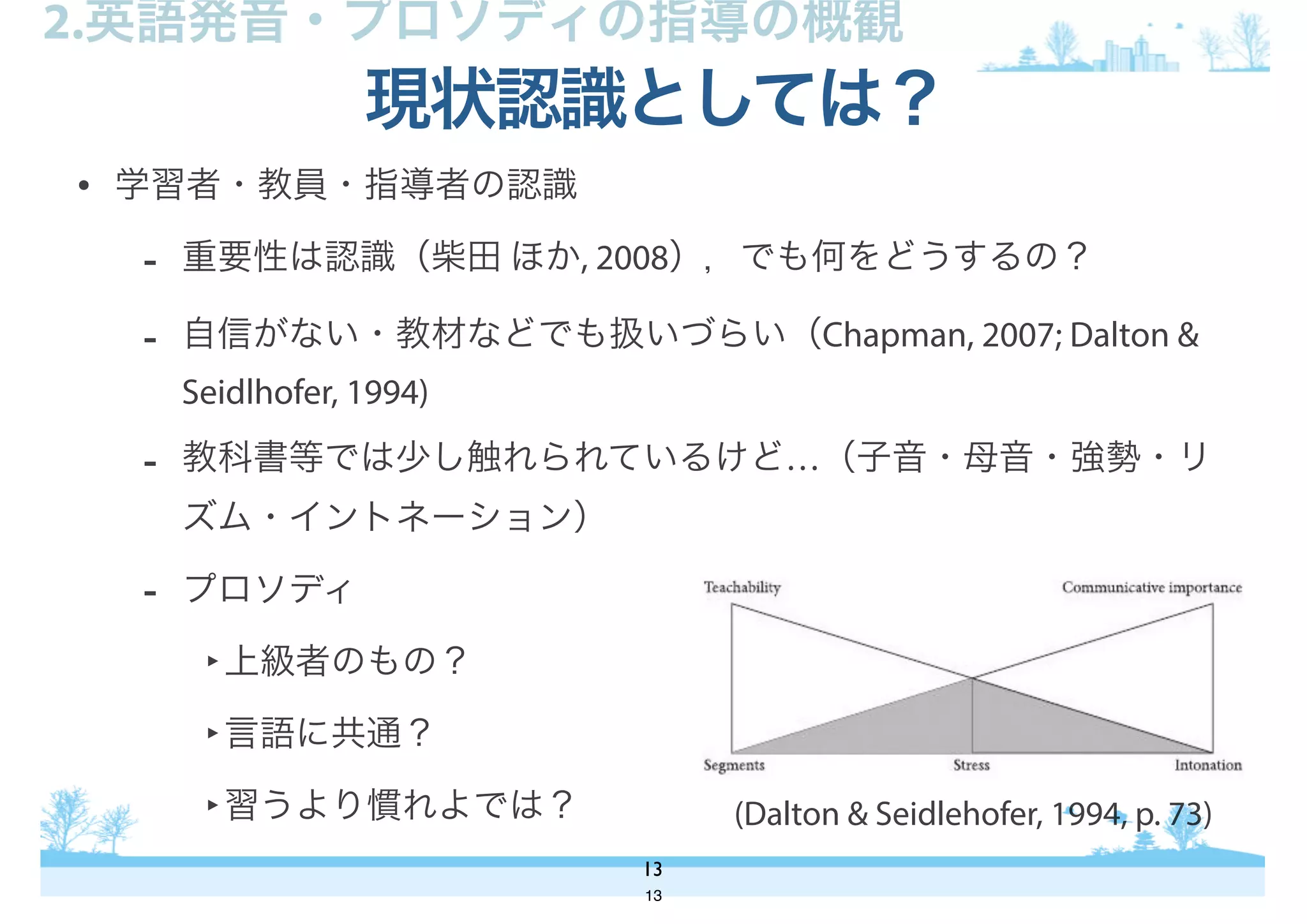 • 学習者・教員・指導者の認識
- 重要性は認識（柴田 ほか, 2008），でも何をどうするの？
- 自信がない・教材などでも扱いづらい（Chapman, 2007; Dalton &
Seidlhofer, 1994)
- 教科書等では少し触れられているけど…（子音・母音・強勢・リ
ズム・イントネーション）
- プロソディ
‣上級者のもの？
‣言語に共通？
‣習うより慣れよでは？
現状認識としては？
13
2.英語発音・プロソディの指導の概観
(Dalton & Seidlehofer, 1994, p. 73)
13
 