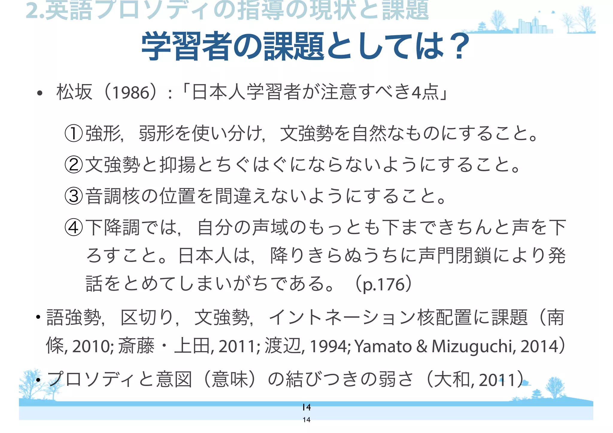 • 松坂（1986）:「日本人学習者が注意すべき4点」
①強形，弱形を使い分け，文強勢を自然なものにすること。
②文強勢と抑揚とちぐはぐにならないようにすること。
③音調核の位置を間違えないようにすること。
④下降調では，自分の声域のもっとも下まできちんと声を下
ろすこと。日本人は，降りきらぬうちに声門閉鎖により発
話をとめてしまいがちである。（p.176）
• 語強勢，区切り，文強勢，イントネーション核配置に課題（南
條, 2010; 斎藤・上田, 2011; 渡辺, 1994; Yamato & Mizuguchi, 2014）
• プロソディと意図（意味）の結びつきの弱さ（大和, 2011）
学習者の課題としては？
14
2.英語プロソディの指導の現状と課題
14
 