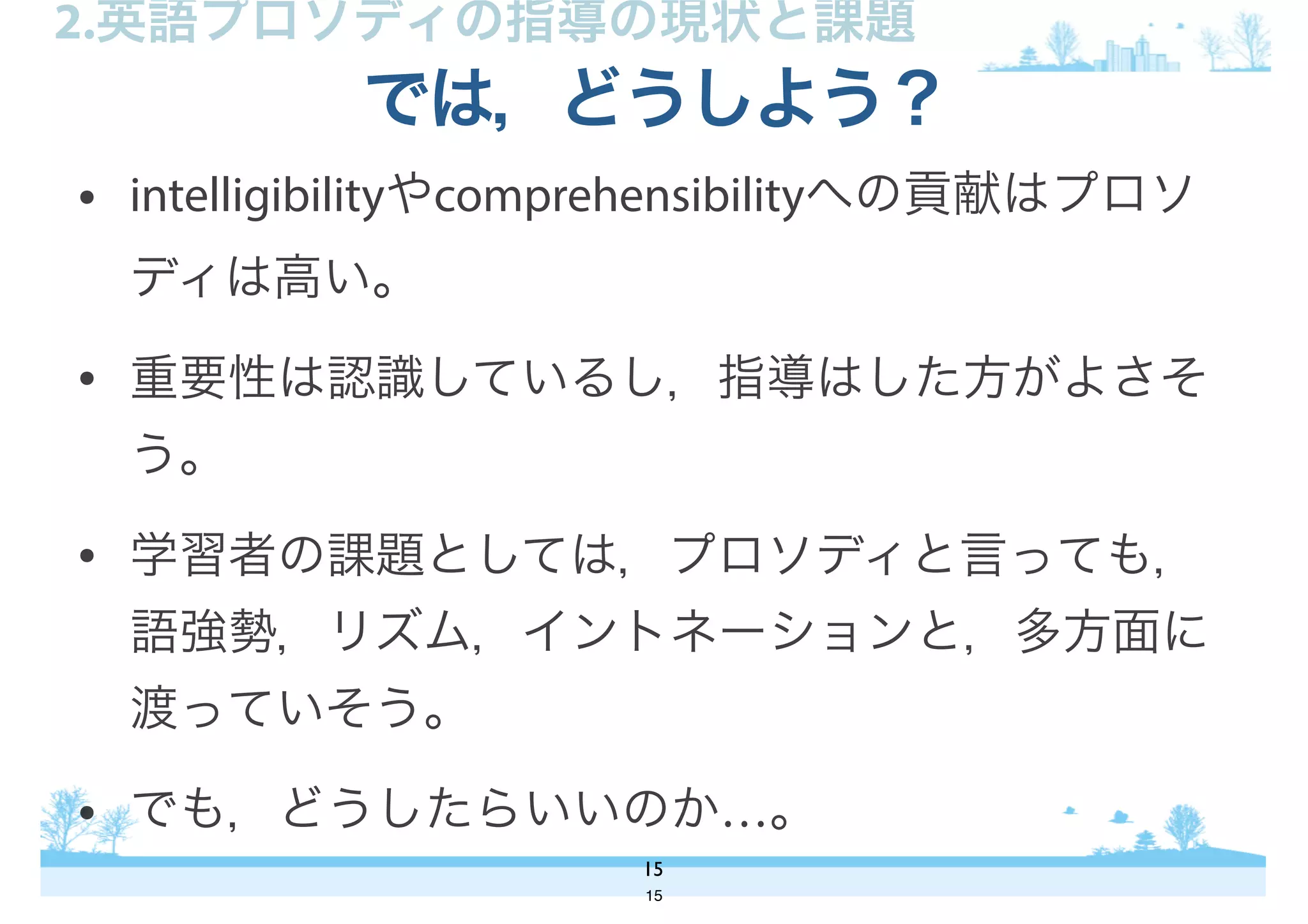 • intelligibilityやcomprehensibilityへの貢献はプロソ
ディは高い。
• 重要性は認識しているし，指導はした方がよさそ
う。
• 学習者の課題としては，プロソディと言っても，
語強勢，リズム，イントネーションと，多方面に
渡っていそう。
• でも，どうしたらいいのか…。
では，どうしよう？
15
2.英語プロソディの指導の現状と課題
15
 