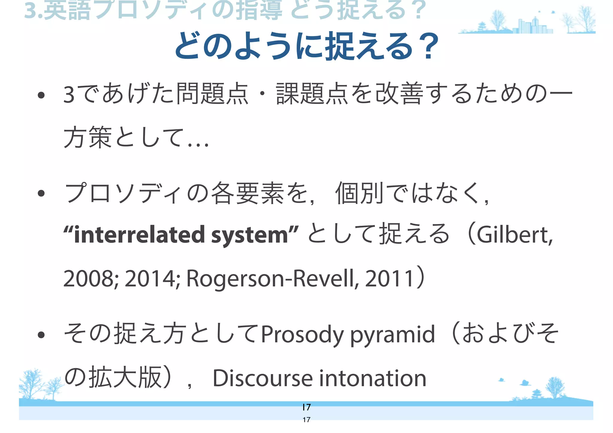 • 3であげた問題点・課題点を改善するための一
方策として…
• プロソディの各要素を，個別ではなく，
“interrelated system” として捉える（Gilbert,
2008; 2014; Rogerson-Revell, 2011）
• その捉え方としてProsody pyramid（およびそ
の拡大版），Discourse intonation
どのように捉える？
17
3.英語プロソディの指導 どう捉える？
17
 