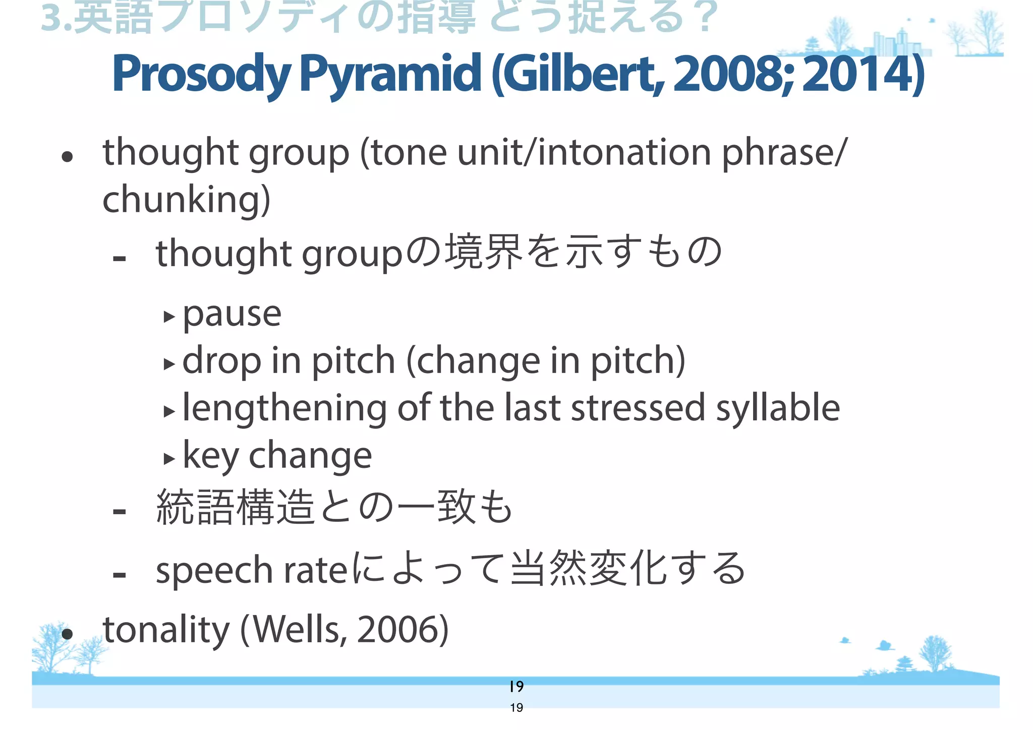 ProsodyPyramid(Gilbert,2008;2014)
19
3.英語プロソディの指導 どう捉える？
• thought group (tone unit/intonation phrase/
chunking)
- thought groupの境界を示すもの
‣pause
‣drop in pitch (change in pitch)
‣lengthening of the last stressed syllable
‣key change
- 統語構造との一致も
- speech rateによって当然変化する
• tonality (Wells, 2006)
19
 