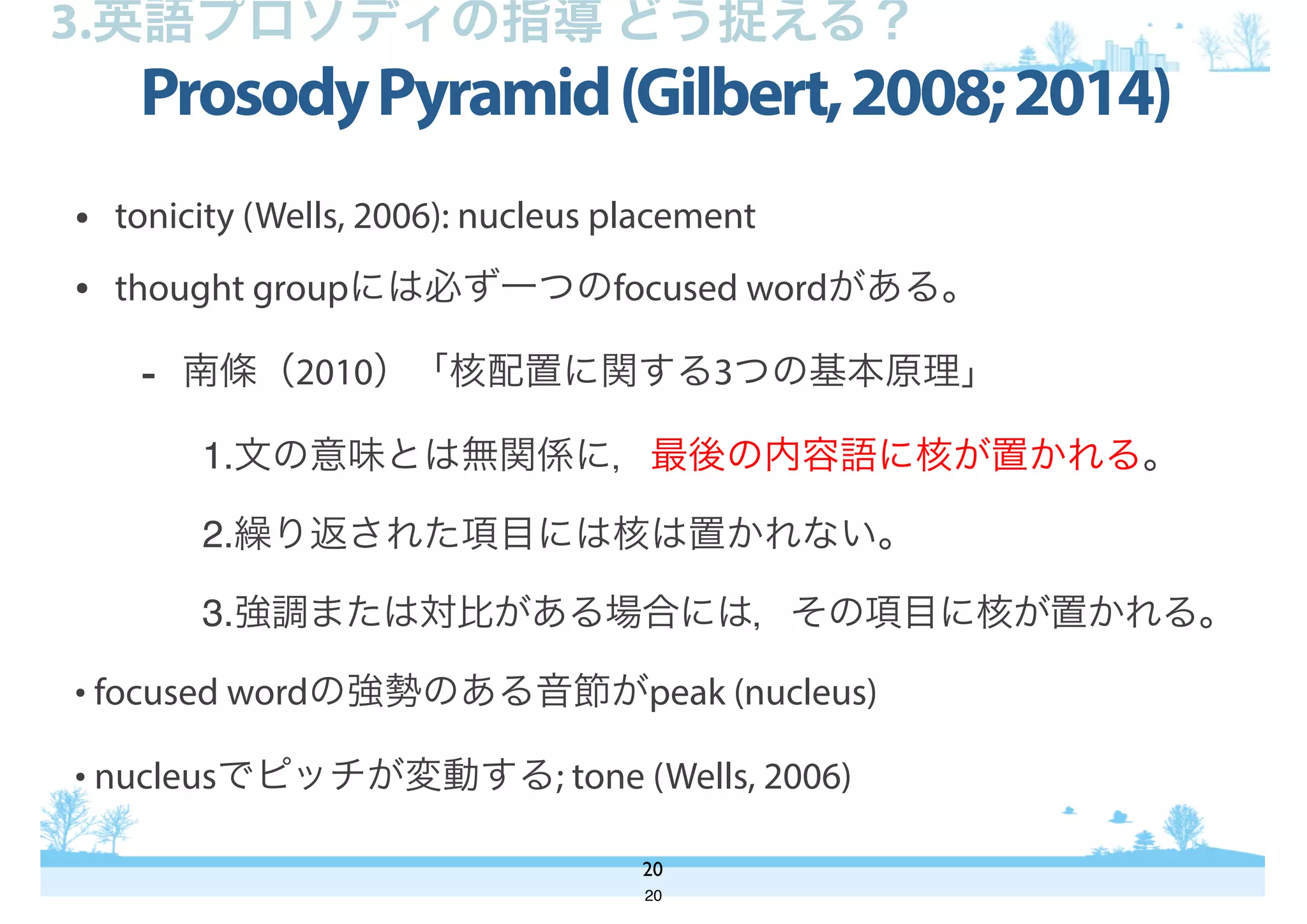 ProsodyPyramid(Gilbert,2008;2014)
20
3.英語プロソディの指導 どう捉える？
• tonicity (Wells, 2006): nucleus placement
• thought groupには必ず一つのfocused wordがある。
- 南條（2010）「核配置に関する3つの基本原理」
1.文の意味とは無関係に，最後の内容語に核が置かれる。
2.繰り返された項目には核は置かれない。
3.強調または対比がある場合には，その項目に核が置かれる。
• focused wordの強勢のある音節がpeak (nucleus)
• nucleusでピッチが変動する; tone (Wells, 2006)
20
 