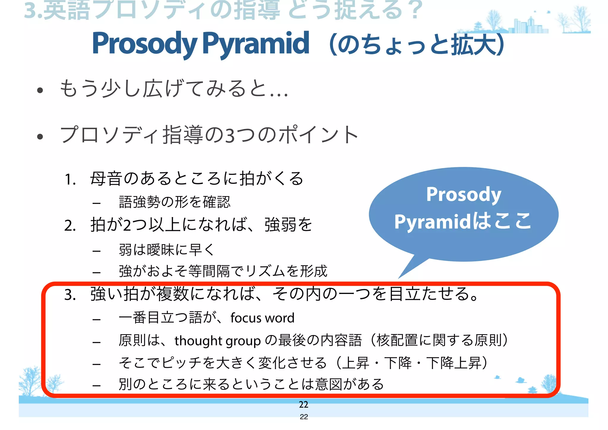 • もう少し広げてみると…
• プロソディ指導の3つのポイント
1. 母音のあるところに拍がくる
– 語強勢の形を確認
2. 拍が2つ以上になれば、強弱を
– 弱は曖昧に早く
– 強がおよそ等間隔でリズムを形成
3. 強い拍が複数になれば、その内の一つを目立たせる。
– 一番目立つ語が、focus word
– 原則は、thought group の最後の内容語（核配置に関する原則）
– そこでピッチを大きく変化させる（上昇・下降・下降上昇）
– 別のところに来るということは意図がある
ProsodyPyramid（のちょっと拡大）
22
3.英語プロソディの指導 どう捉える？
Prosody
Pyramidはここ
22
 