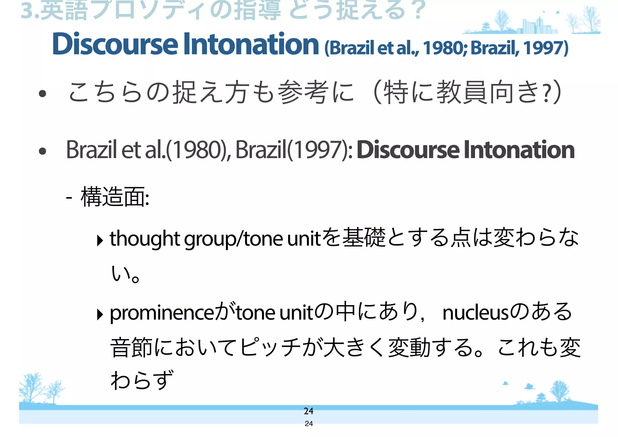 • こちらの捉え方も参考に（特に教員向き?）
• Braziletal.(1980),Brazil(1997):DiscourseIntonation
- 構造面:
‣ thoughtgroup/toneunitを基礎とする点は変わらな
い。
‣ prominenceがtoneunitの中にあり，nucleusのある
音節においてピッチが大きく変動する。これも変
わらず
DiscourseIntonation(Braziletal.,1980;Brazil,1997)
24
3.英語プロソディの指導 どう捉える？
24
 