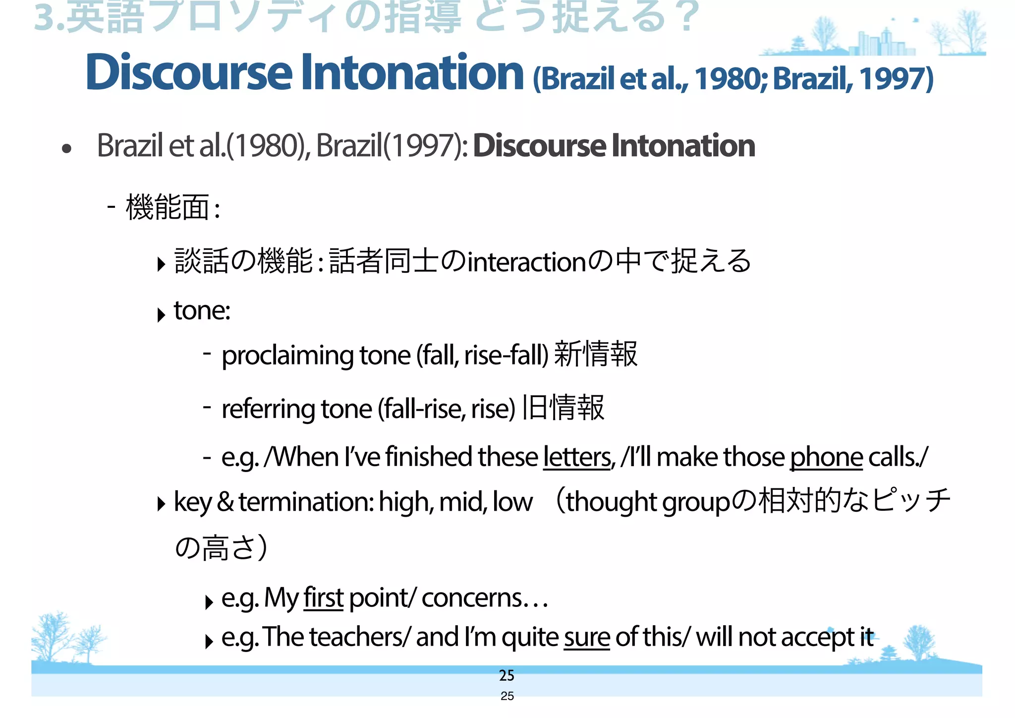 • Braziletal.(1980),Brazil(1997):DiscourseIntonation
- 機能面:
‣ 談話の機能:話者同士のinteractionの中で捉える
‣ tone:
- proclaimingtone(fall,rise-fall)新情報
- referringtone(fall-rise,rise)旧情報
- e.g./WhenI’vefinishedtheseletters,/I’llmakethosephonecalls./
‣ key&termination:high,mid,low（thoughtgroupの相対的なピッチ
の高さ）
‣ e.g.Myfirstpoint/concerns…
‣ e.g.Theteachers/andI’mquitesureofthis/willnotacceptit
DiscourseIntonation(Braziletal.,1980;Brazil,1997)
25
3.英語プロソディの指導 どう捉える？
25
 
