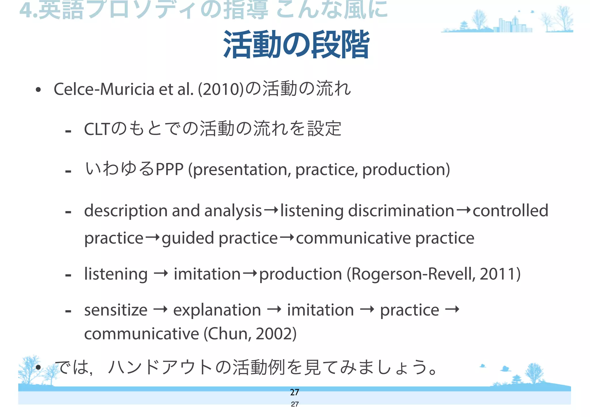 • Celce-Muricia et al. (2010)の活動の流れ
- CLTのもとでの活動の流れを設定
- いわゆるPPP (presentation, practice, production)
- description and analysis→listening discrimination→controlled
practice→guided practice→communicative practice
- listening → imitation→production (Rogerson-Revell, 2011)
- sensitize → explanation → imitation → practice →
communicative (Chun, 2002)
• では，ハンドアウトの活動例を見てみましょう。
活動の段階
27
4.英語プロソディの指導 こんな風に
27
 