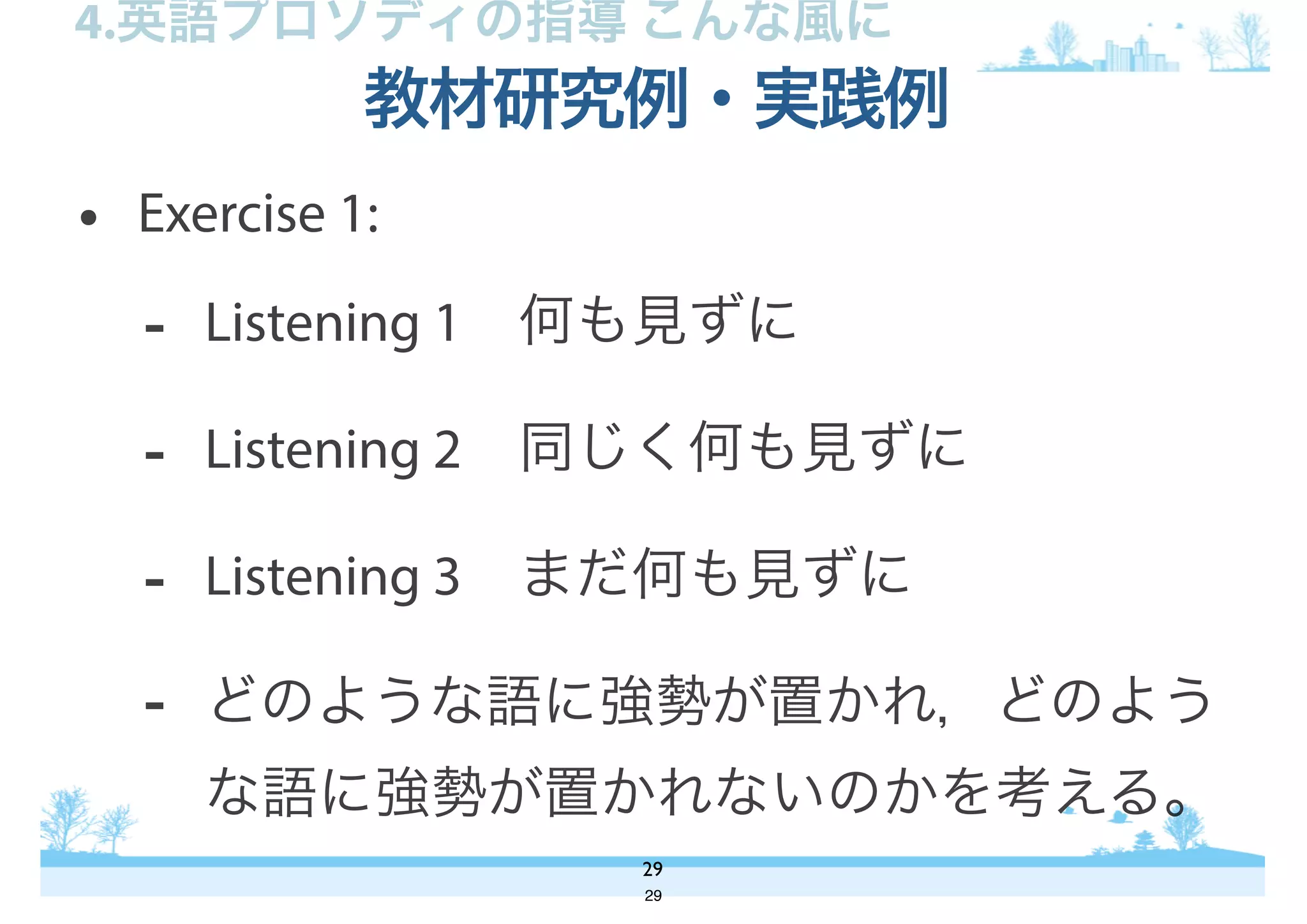 • Exercise 1:
- Listening 1 何も見ずに
- Listening 2 同じく何も見ずに
- Listening 3 まだ何も見ずに
- どのような語に強勢が置かれ，どのよう
な語に強勢が置かれないのかを考える。
教材研究例・実践例
29
4.英語プロソディの指導 こんな風に
29
 