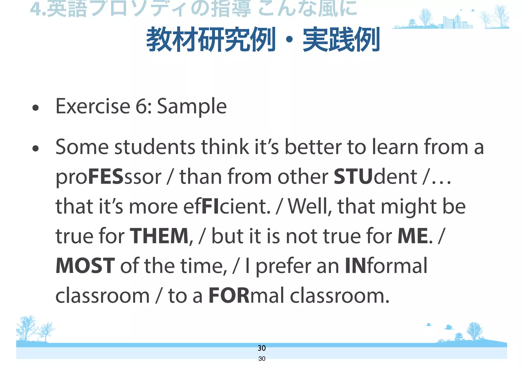 • Exercise 6: Sample
• Some students think it’s better to learn from a
proFESssor / than from other STUdent /…
that it’s more efFIcient. / Well, that might be
true for THEM, / but it is not true for ME. /
MOST of the time, / I prefer an INformal
classroom / to a FORmal classroom.
教材研究例・実践例
30
4.英語プロソディの指導 こんな風に
30
 