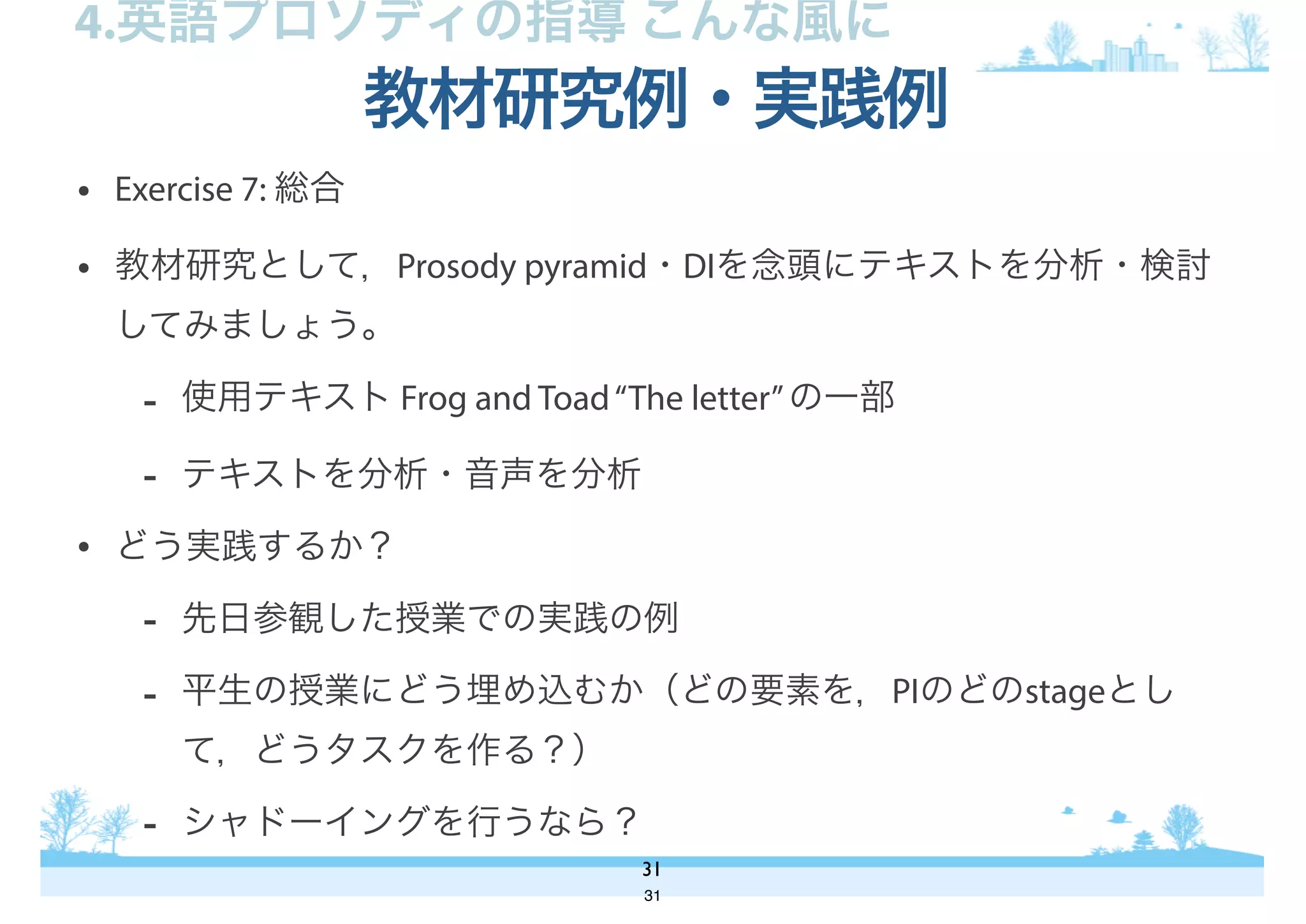 • Exercise 7: 総合
• 教材研究として，Prosody pyramid・DIを念頭にテキストを分析・検討
してみましょう。
- 使用テキスト Frog and Toad“The letter”の一部
- テキストを分析・音声を分析
• どう実践するか？
- 先日参観した授業での実践の例
- 平生の授業にどう埋め込むか（どの要素を，PIのどのstageとし
て，どうタスクを作る？）
- シャドーイングを行うなら？
教材研究例・実践例
31
4.英語プロソディの指導 こんな風に
31
 