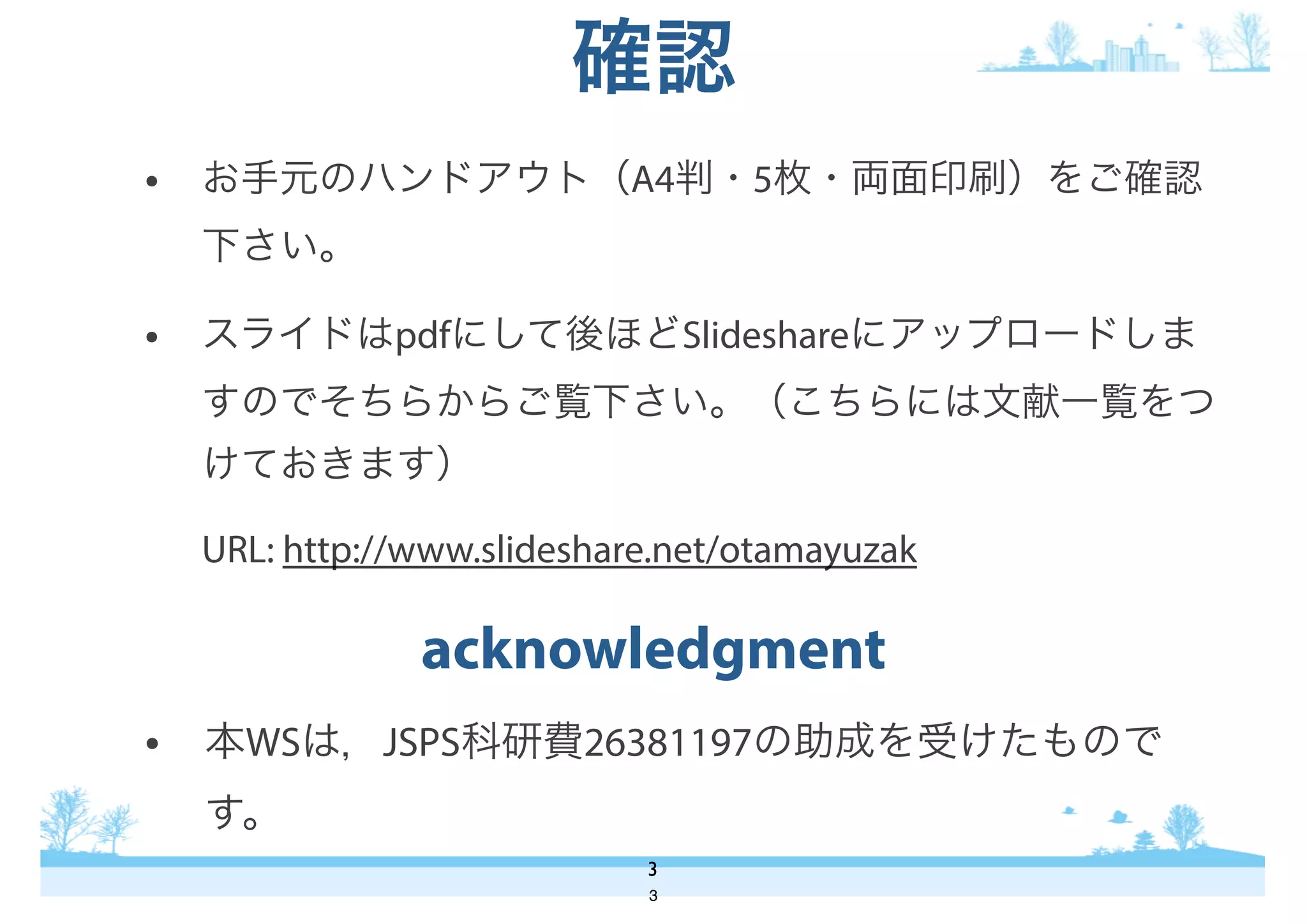 • 本WSは，JSPS科研費26381197の助成を受けたもので
す。
acknowledgment
3
• お手元のハンドアウト（A4判・5枚・両面印刷）をご確認
下さい。
• スライドはpdfにして後ほどSlideshareにアップロードしま
すのでそちらからご覧下さい。（こちらには文献一覧をつ
けておきます）
URL: http://www.slideshare.net/otamayuzak
確認
3
 
