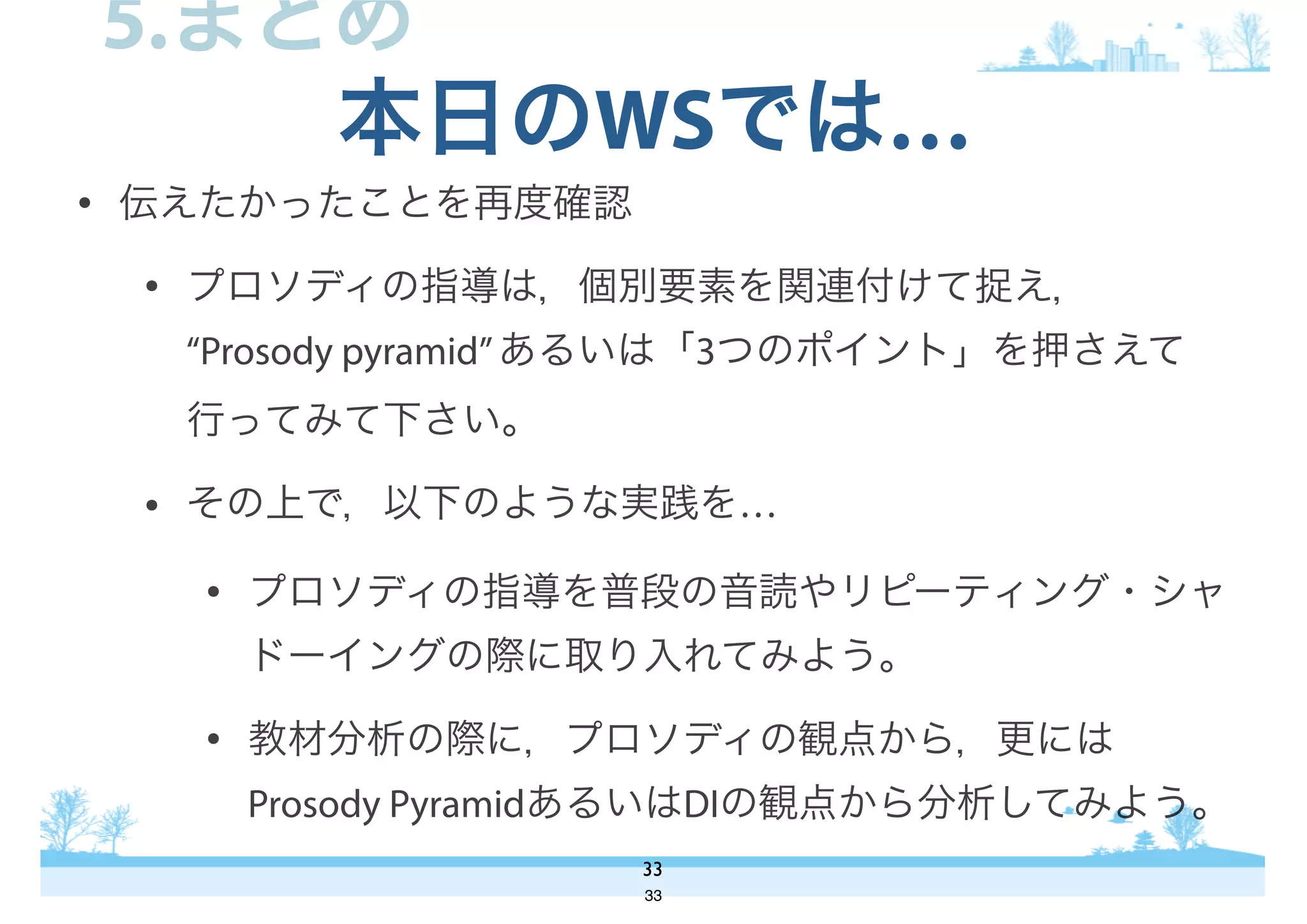 • 伝えたかったことを再度確認
• プロソディの指導は，個別要素を関連付けて捉え，
“Prosody pyramid”あるいは「3つのポイント」を押さえて
行ってみて下さい。
• その上で，以下のような実践を…
• プロソディの指導を普段の音読やリピーティング・シャ
ドーイングの際に取り入れてみよう。
• 教材分析の際に，プロソディの観点から，更には
Prosody PyramidあるいはDIの観点から分析してみよう。
本日のWSでは…
33
5.まとめ
33
 