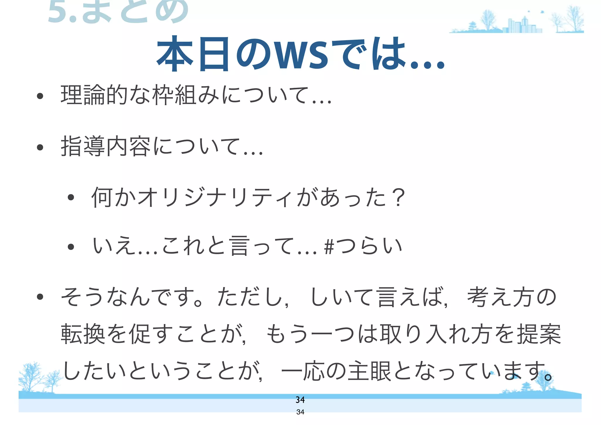 • 理論的な枠組みについて…
• 指導内容について…
• 何かオリジナリティがあった？
• いえ…これと言って… #つらい
• そうなんです。ただし，しいて言えば，考え方の
転換を促すことが，もう一つは取り入れ方を提案
したいということが，一応の主眼となっています。
本日のWSでは…
34
5.まとめ
34
 