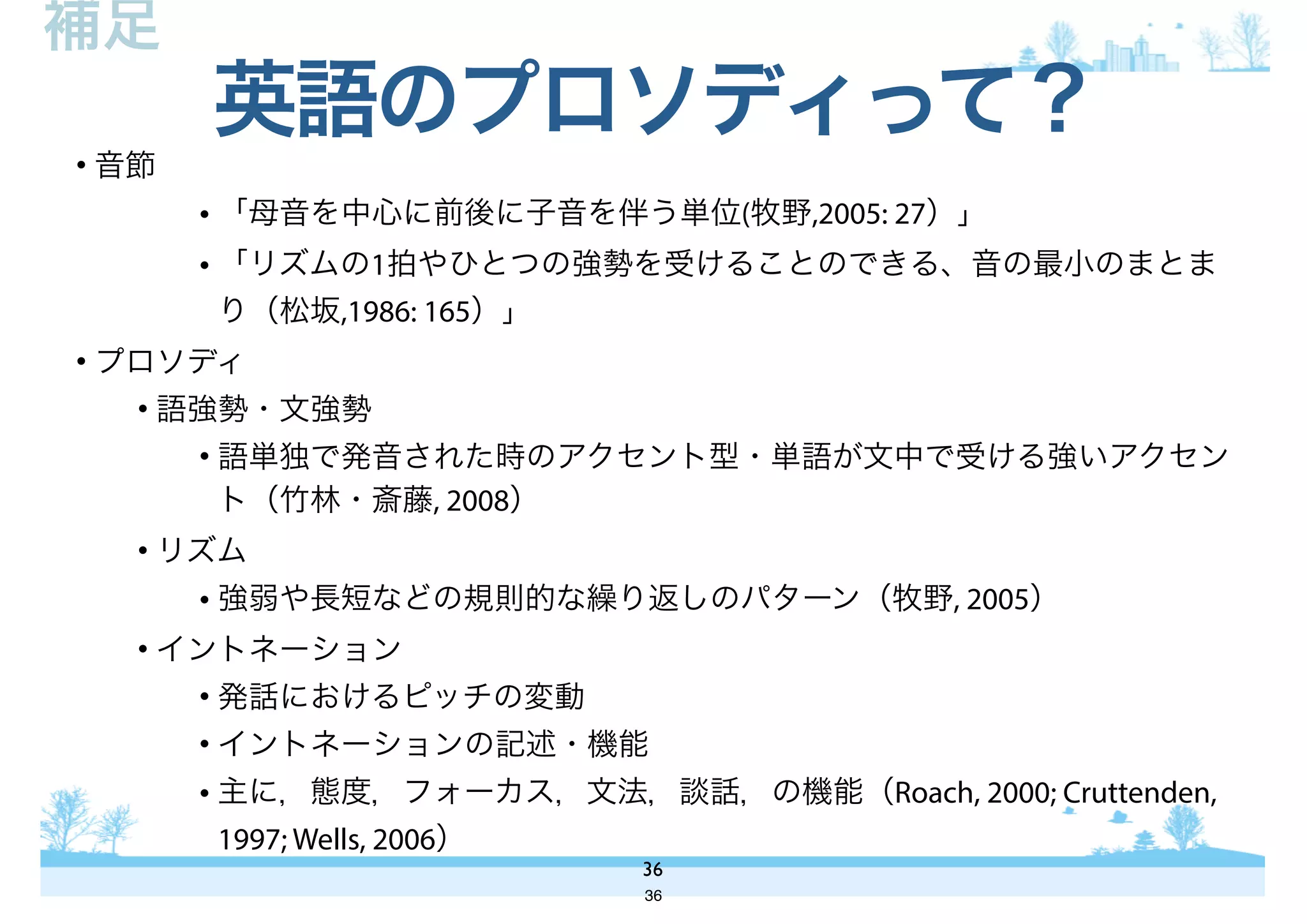 • 音節
• 「母音を中心に前後に子音を伴う単位(牧野,2005: 27）」
• 「リズムの1拍やひとつの強勢を受けることのできる、音の最小のまとま
り（松坂,1986: 165）」
• プロソディ
• 語強勢・文強勢
• 語単独で発音された時のアクセント型・単語が文中で受ける強いアクセン
ト（竹林・斎藤, 2008）
• リズム
• 強弱や長短などの規則的な繰り返しのパターン（牧野, 2005）
• イントネーション
• 発話におけるピッチの変動
• イントネーションの記述・機能
• 主に，態度，フォーカス，文法，談話，の機能（Roach, 2000; Cruttenden,
1997; Wells, 2006）
英語のプロソディって？
36
補足
36
 