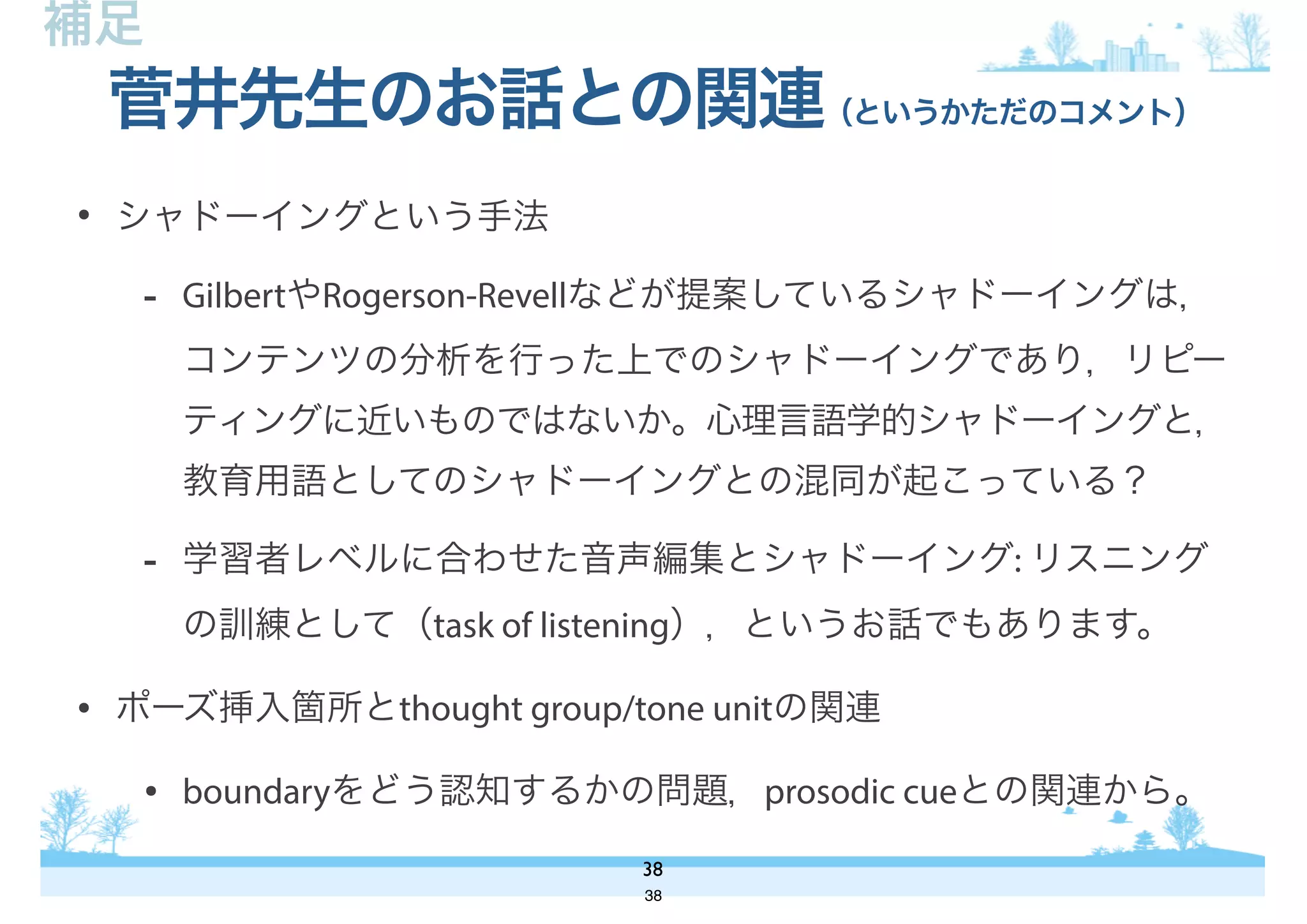 • シャドーイングという手法
- GilbertやRogerson-Revellなどが提案しているシャドーイングは，
コンテンツの分析を行った上でのシャドーイングであり，リピー
ティングに近いものではないか。心理言語学的シャドーイングと，
教育用語としてのシャドーイングとの混同が起こっている？
- 学習者レベルに合わせた音声編集とシャドーイング: リスニング
の訓練として（task of listening），というお話でもあります。
• ポーズ挿入箇所とthought group/tone unitの関連
• boundaryをどう認知するかの問題，prosodic cueとの関連から。
菅井先生のお話との関連（というかただのコメント）
38
補足
38
 