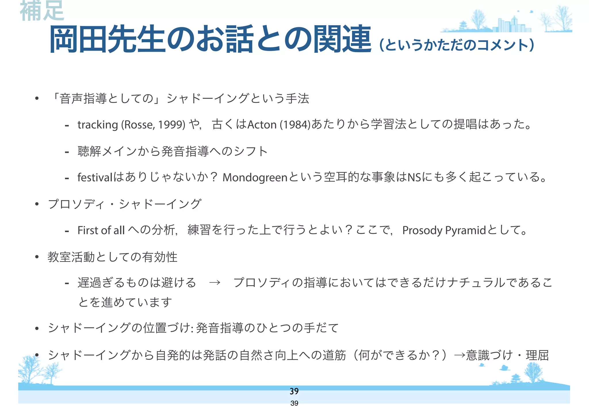 • 「音声指導としての」シャドーイングという手法
- tracking (Rosse, 1999) や，古くはActon (1984)あたりから学習法としての提唱はあった。
- 聴解メインから発音指導へのシフト
- festivalはありじゃないか？ Mondogreenという空耳的な事象はNSにも多く起こっている。
• プロソディ・シャドーイング
- First of all への分析，練習を行った上で行うとよい？ここで，Prosody Pyramidとして。
• 教室活動としての有効性
- 遅過ぎるものは避ける → プロソディの指導においてはできるだけナチュラルであるこ
とを進めています
• シャドーイングの位置づけ: 発音指導のひとつの手だて
• シャドーイングから自発的は発話の自然さ向上への道筋（何ができるか？）→意識づけ・理屈
岡田先生のお話との関連（というかただのコメント）
39
補足
39
 