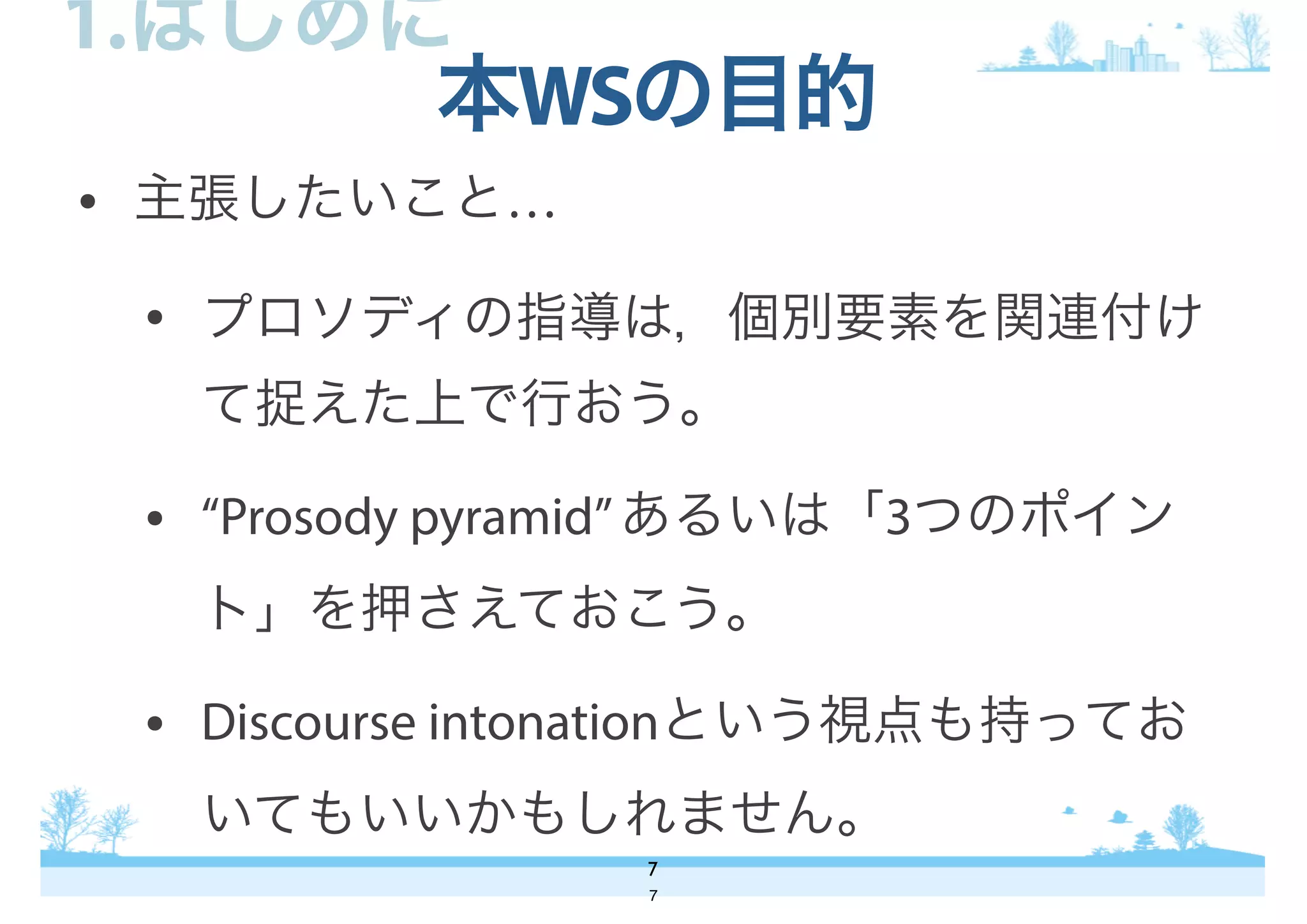 • 主張したいこと…
• プロソディの指導は，個別要素を関連付け
て捉えた上で行おう。
• “Prosody pyramid”あるいは「3つのポイン
ト」を押さえておこう。
• Discourse intonationという視点も持ってお
いてもいいかもしれません。
本WSの目的
7
1.はじめに
7
 