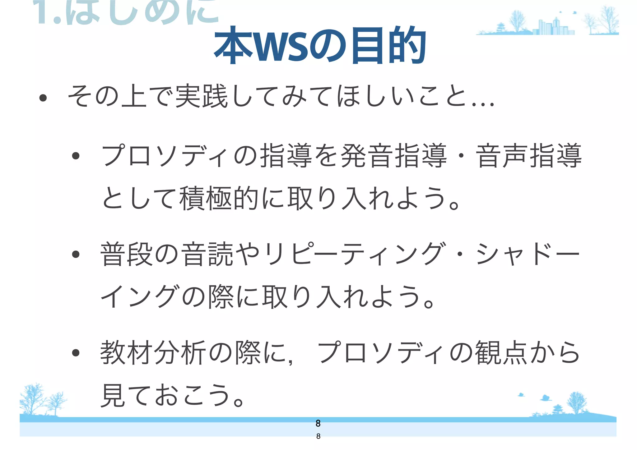 • その上で実践してみてほしいこと…
• プロソディの指導を発音指導・音声指導
として積極的に取り入れよう。
• 普段の音読やリピーティング・シャドー
イングの際に取り入れよう。
• 教材分析の際に，プロソディの観点から
見ておこう。
本WSの目的
8
1.はじめに
8
 