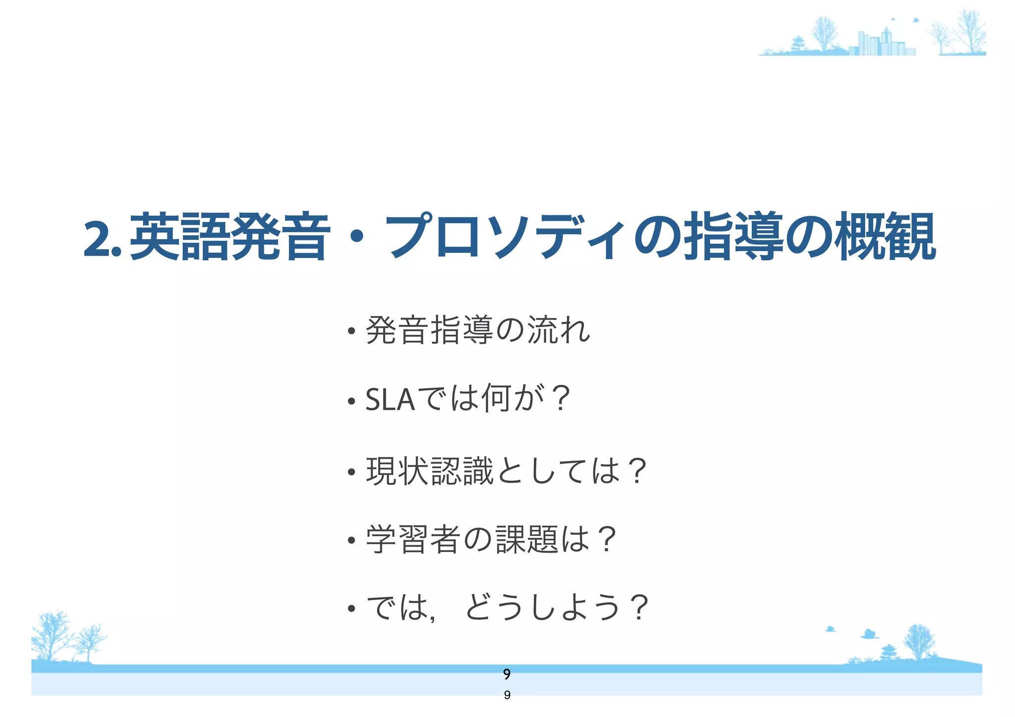 • 発音指導の流れ
• SLAでは何が？
• 現状認識としては？
• 学習者の課題は？
• では，どうしよう？
2.英語発音・プロソディの指導の概観
9
9
 